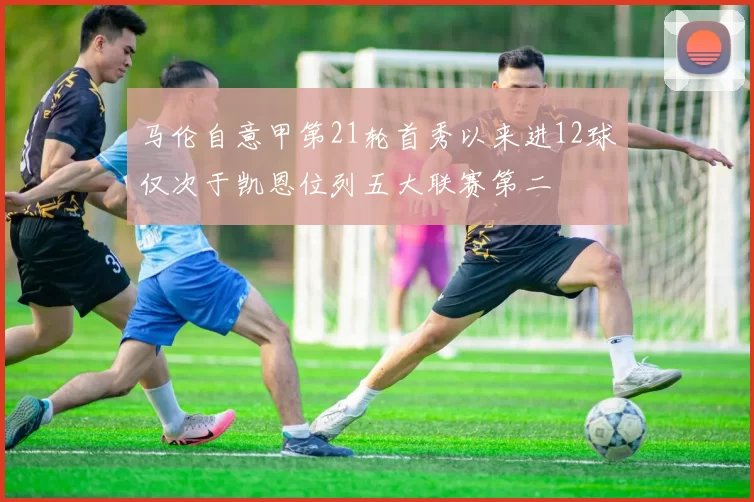 马伦自意甲第21轮首秀以来进12球仅次于凯恩位列五大联赛第二