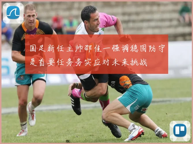 国足新任主帅邵佳一强调稳固防守是首要任务务实应对未来挑战