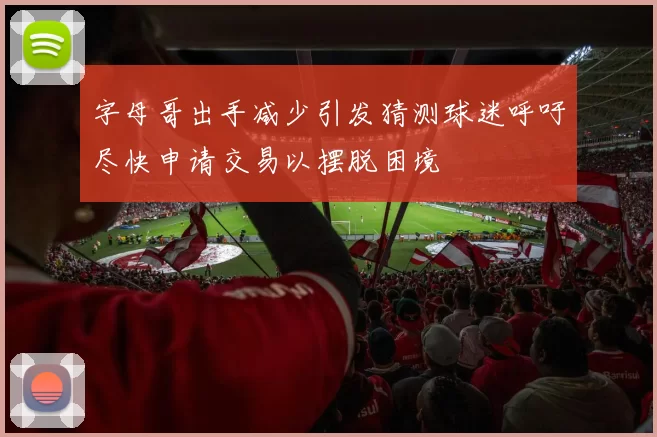 字母哥出手减少引发猜测球迷呼吁尽快申请交易以摆脱困境