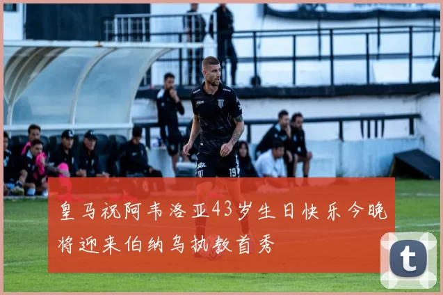 皇马祝阿韦洛亚43岁生日快乐今晚将迎来伯纳乌执教首秀
