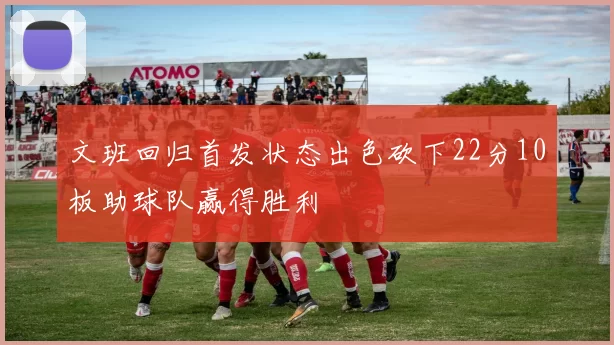 文班回归首发状态出色砍下22分10板助球队赢得胜利