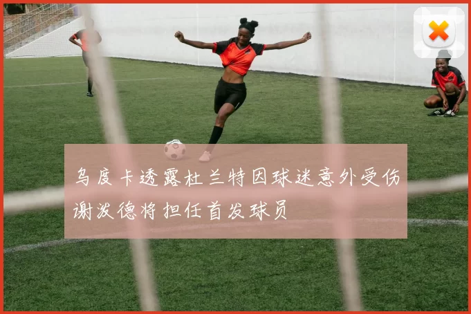 乌度卡透露杜兰特因球迷意外受伤谢泼德将担任首发球员