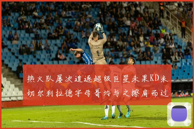 热火队屡次追逐超级巨星未果KD米切尔利拉德字母哥均与之擦肩而过