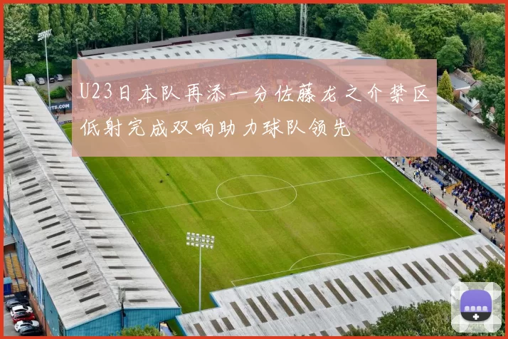 U23日本队再添一分佐藤龙之介禁区低射完成双响助力球队领先