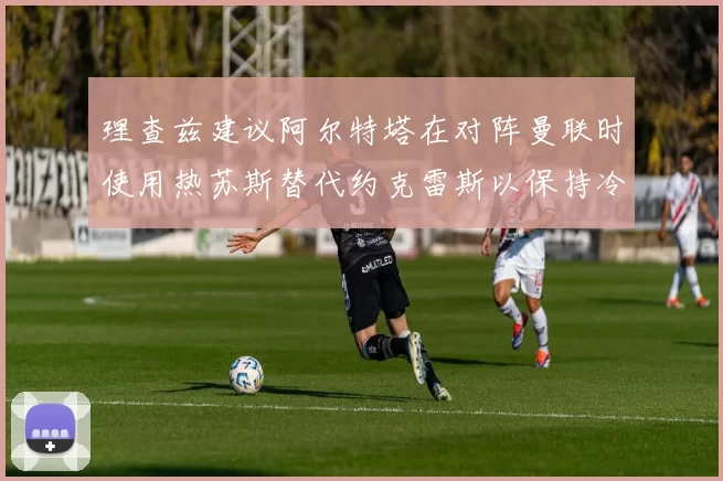 理查兹建议阿尔特塔在对阵曼联时使用热苏斯替代约克雷斯以保持冷静状态